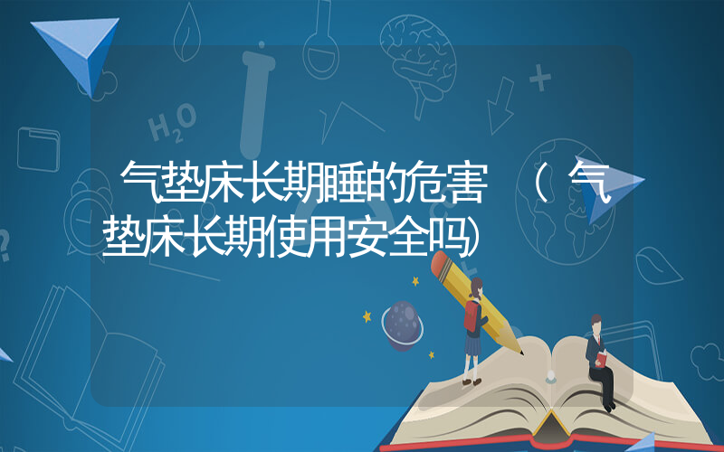 气垫床长期睡的危害 (气垫床长期使用安全吗)